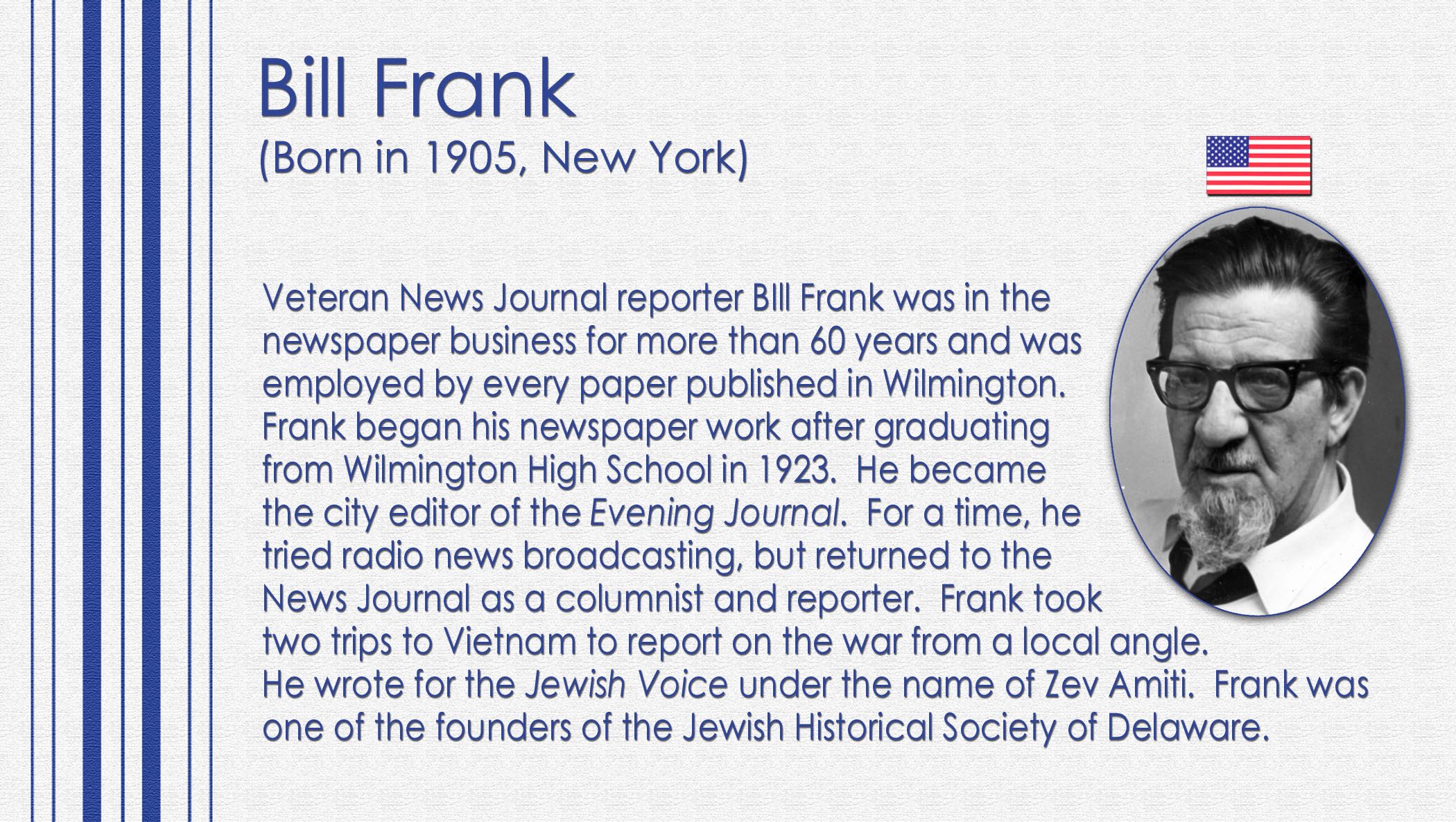 Veteran News Journal reporter BIll Frank was in the newspaper business for more than 60 years and was employed by every paper published in Wilmington. Frank began his newspaper work after graduating from Wilmington High School in 1923. He became the city editor of the Evening Journal. For a time, he tried radio news broadcasting, but returned to the News Journal as a columnist and reporter. Frank took two trips to Vietnam to report on the war from a local angle. He wrote for the Jewish Voice under the name of Zev Amiti. Frank was one of the founders of the Jewish Historical Society of Delaware.